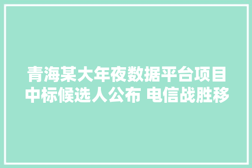 青海某大年夜数据平台项目中标候选人公布 电信战胜移动排名第一