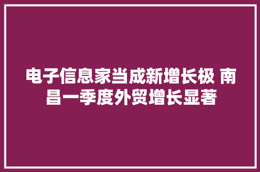 电子信息家当成新增长极 南昌一季度外贸增长显著 电子信息家当成新增长极 南昌一季度外贸增长显著 互联通信