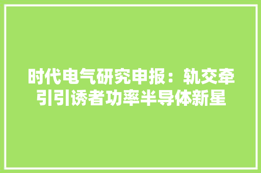 时代电气研究申报：轨交牵引引诱者功率半导体新星
