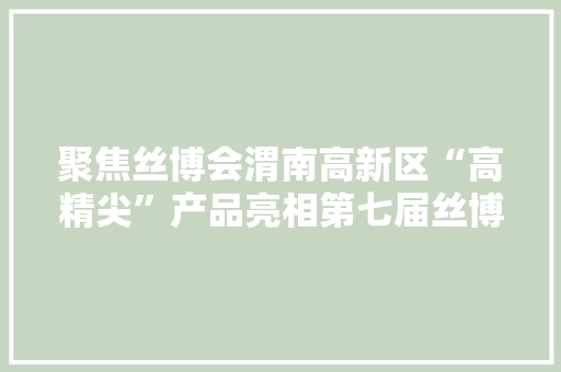 聚焦丝博会渭南高新区“高精尖”产品亮相第七届丝博会