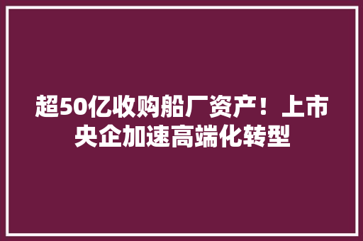 超50亿收购船厂资产！上市央企加速高端化转型