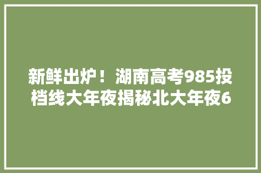新鲜出炉！湖南高考985投档线大年夜揭秘北大年夜690电子科大年夜杀出重围