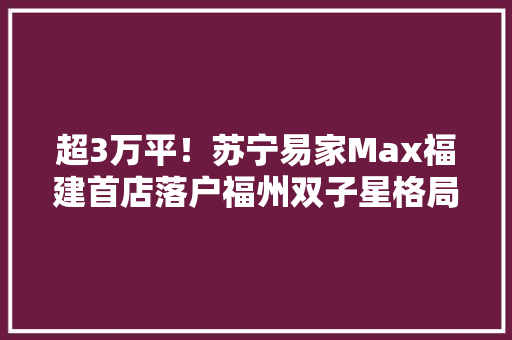 超3万平！苏宁易家Max福建首店落户福州双子星格局剑指10亿目标