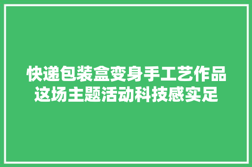 快递包装盒变身手工艺作品这场主题活动科技感实足 快递包装盒变身手工艺作品这场主题活动科技感实足 智能家居