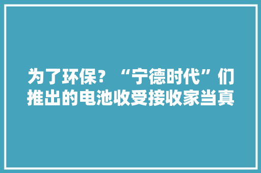 为了环保？“宁德时代”们推出的电池收受接收家当真正目的是什么 为了环保？“宁德时代”们推出的电池收受接收家当真正目的是什么 智能家居