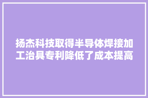 扬杰科技取得半导体焊接加工治具专利降低了成本提高了效率和产品机能
