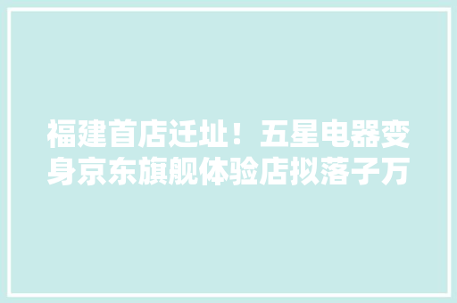福建首店迁址！五星电器变身京东旗舰体验店拟落子万宝商圈