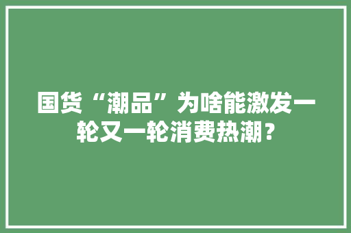 国货“潮品”为啥能激发一轮又一轮消费热潮？ 国货“潮品”为啥能激发一轮又一轮消费热潮？ 互联通信