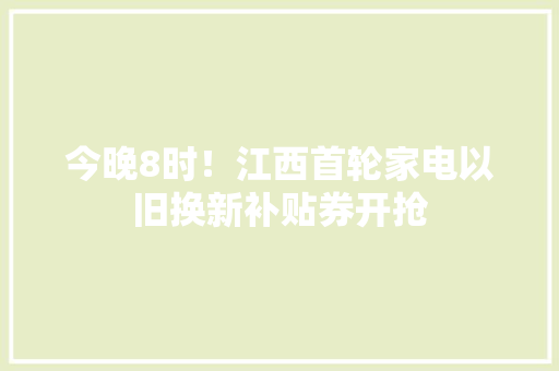 今晚8时！江西首轮家电以旧换新补贴券开抢