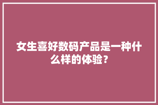 女生喜好数码产品是一种什么样的体验？ 女生喜好数码产品是一种什么样的体验？ 人工智能