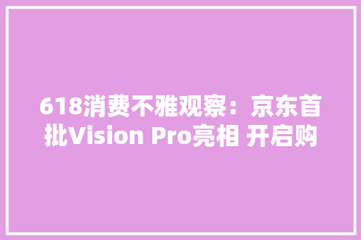 618消费不雅观察：京东首批Vision Pro亮相 开启购物沉浸式新体验