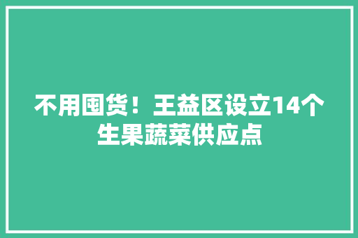 不用囤货！王益区设立14个生果蔬菜供应点 不用囤货！王益区设立14个生果蔬菜供应点 智能科技