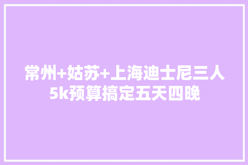 常州+姑苏+上海迪士尼三人5k预算搞定五天四晚 常州+姑苏+上海迪士尼三人5k预算搞定五天四晚 互联通信
