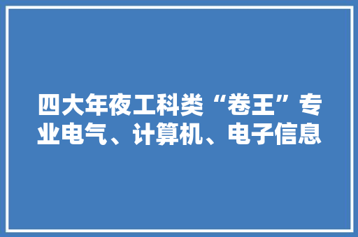 四大年夜工科类“卷王”专业电气、计算机、电子信息、机械设计 四大年夜工科类“卷王”专业电气、计算机、电子信息、机械设计 互联通信