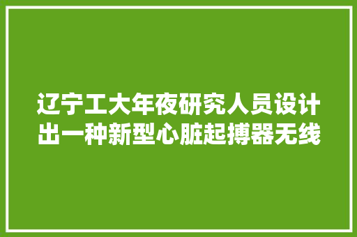 辽宁工大年夜研究人员设计出一种新型心脏起搏器无线供电系统 辽宁工大年夜研究人员设计出一种新型心脏起搏器无线供电系统 智能科技