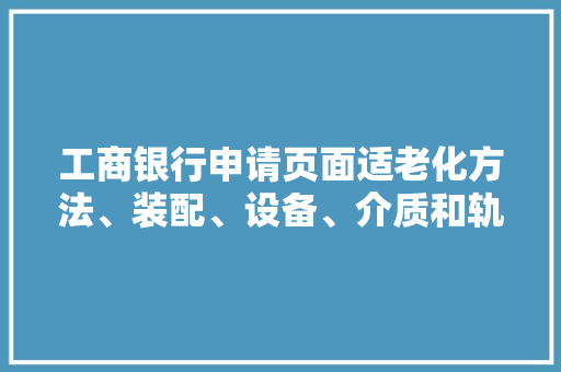 工商银行申请页面适老化方法、装配、设备、介质和轨范产品专利基于大年夜措辞模型生成的适老化元素信息和适老化构造信息获得目标页面的适老化改造文件