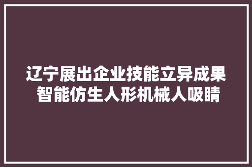 辽宁展出企业技能立异成果 智能仿生人形机械人吸睛