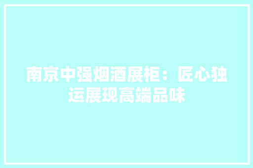 南京中强烟酒展柜：匠心独运展现高端品味
