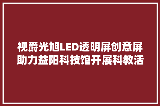 视爵光旭LED透明屏创意屏助力益阳科技馆开展科教活动