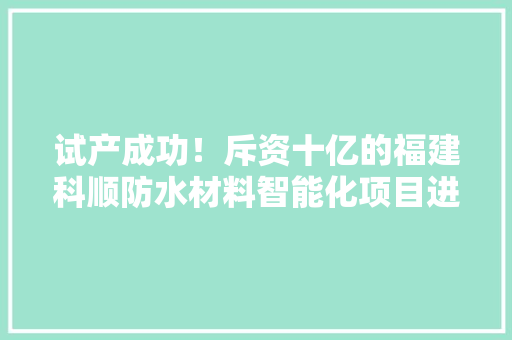 试产成功！斥资十亿的福建科顺防水材料智能化项目进入收成期 试产成功！斥资十亿的福建科顺防水材料智能化项目进入收成期 互联通信