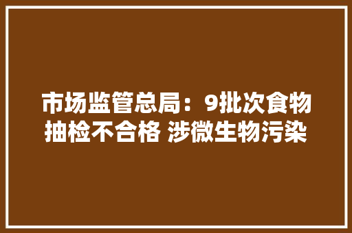 市场监管总局：9批次食物抽检不合格 涉微生物污染等 市场监管总局：9批次食物抽检不合格 涉微生物污染等 智能科技
