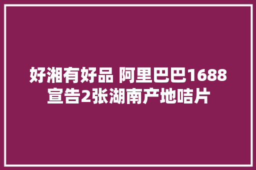 好湘有好品 阿里巴巴1688宣告2张湖南产地咭片