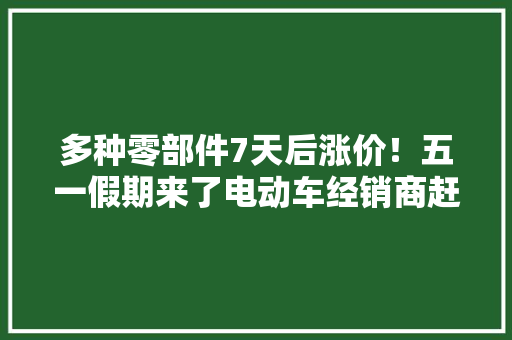 多种零部件7天后涨价！五一假期来了电动车经销商赶紧备货！ 多种零部件7天后涨价！五一假期来了电动车经销商赶紧备货！ 智能家居