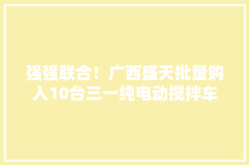 强强联合！广西盛天批量购入10台三一纯电动搅拌车 强强联合！广西盛天批量购入10台三一纯电动搅拌车 智能家居