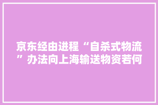 京东经由进程“自杀式物流”办法向上海输送物资若何评价这一行为？ 京东经由进程“自杀式物流”办法向上海输送物资若何评价这一行为？ 互联通信