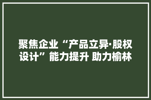 聚焦企业“产品立异·股权设计”能力提升 助力榆林黑马加速成长