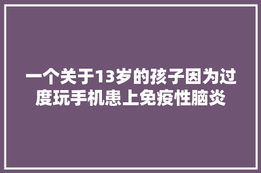 一个关于13岁的孩子因为过度玩手机患上免疫性脑炎 一个关于13岁的孩子因为过度玩手机患上免疫性脑炎 互联通信