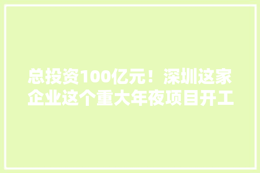 总投资100亿元！深圳这家企业这个重大年夜项目开工 总投资100亿元！深圳这家企业这个重大年夜项目开工 智能科技