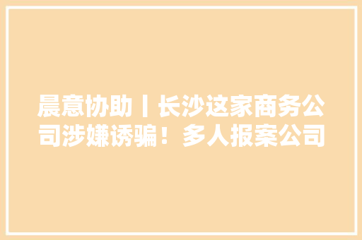晨意协助丨长沙这家商务公司涉嫌诱骗！多人报案公司已查封 晨意协助丨长沙这家商务公司涉嫌诱骗！多人报案公司已查封 人工智能