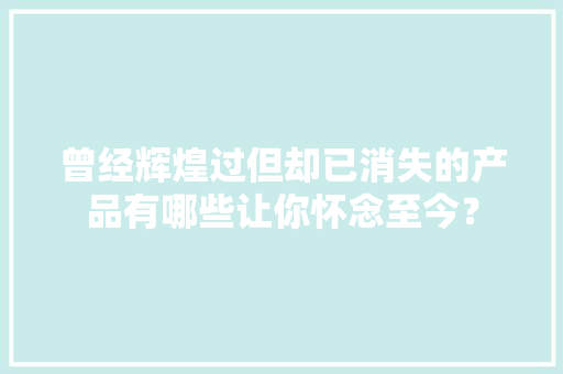 曾经辉煌过但却已消失的产品有哪些让你怀念至今？ 曾经辉煌过但却已消失的产品有哪些让你怀念至今？ 智能科技
