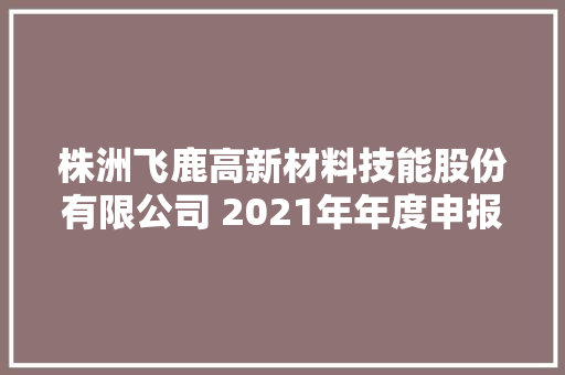 株洲飞鹿高新材料技能股份有限公司 2021年年度申报披露提示性通知书记 株洲飞鹿高新材料技能股份有限公司 2021年年度申报披露提示性通知书记 互联通信