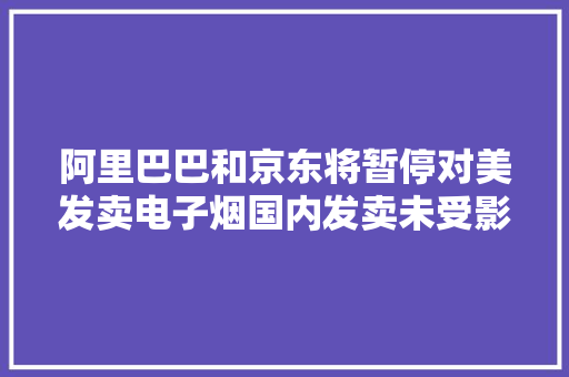 阿里巴巴和京东将暂停对美发卖电子烟国内发卖未受影响 阿里巴巴和京东将暂停对美发卖电子烟国内发卖未受影响 智能家居