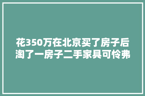 花350万在北京买了房子后淘了一房子二手家具可怜弗成怜？ 花350万在北京买了房子后淘了一房子二手家具可怜弗成怜？ 智能家居