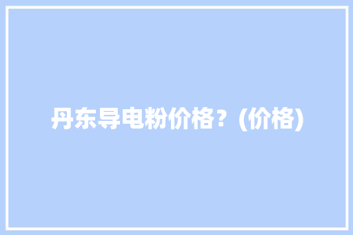丹东导电粉价格？(价格)