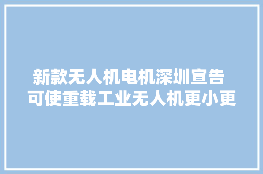 新款无人机电机深圳宣告 可使重载工业无人机更小更轻更智能