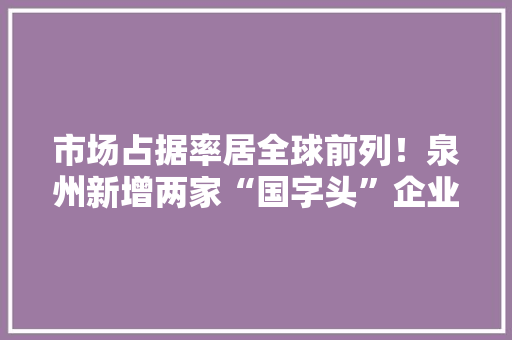 市场占据率居全球前列！泉州新增两家“国字头”企业