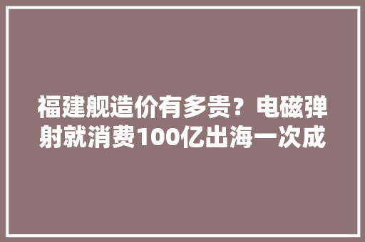 福建舰造价有多贵？电磁弹射就消费100亿出海一次成本弗成思议