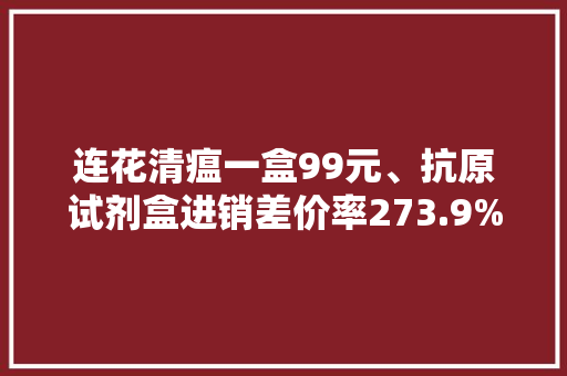 连花清瘟一盒99元、抗原试剂盒进销差价率273.9%…严查发“疫情财” 连花清瘟一盒99元、抗原试剂盒进销差价率273.9%…严查发“疫情财” 互联通信