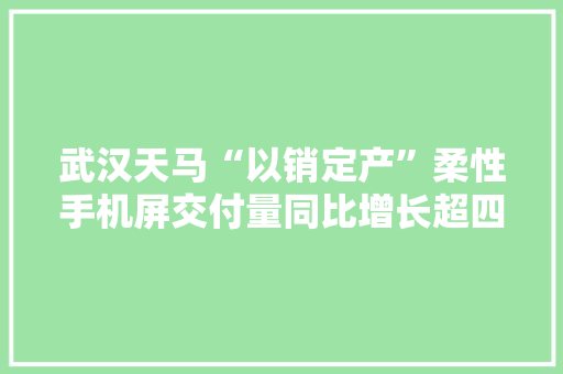 武汉天马“以销定产”柔性手机屏交付量同比增长超四倍
