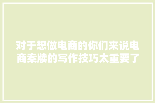对于想做电商的你们来说电商案牍的写作技巧太重要了