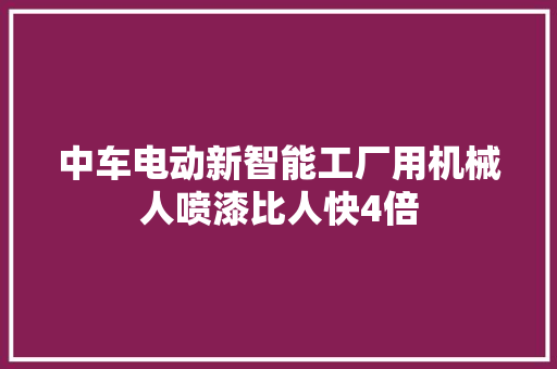中车电动新智能工厂用机械人喷漆比人快4倍 中车电动新智能工厂用机械人喷漆比人快4倍 智能家居