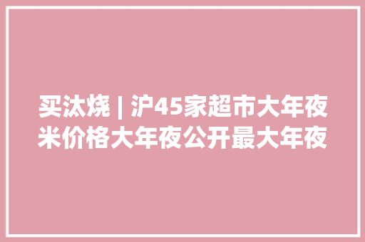 买汰烧 | 沪45家超市大年夜米价格大年夜公开最大年夜价差为60.00元
