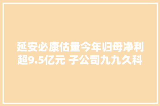延安必康估量今年归母净利超9.5亿元 子公司九九久科技成扭亏“功臣”