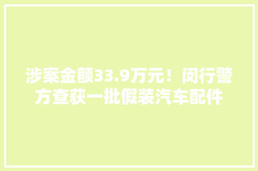 涉案金额33.9万元！闵行警方查获一批假装汽车配件