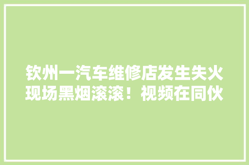 钦州一汽车维修店发生失火现场黑烟滚滚！视频在同伙圈疯传 钦州一汽车维修店发生失火现场黑烟滚滚！视频在同伙圈疯传 智能家居