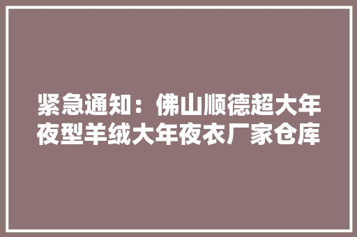 紧急通知：佛山顺德超大年夜型羊绒大年夜衣厂家仓库迁居全场50元299元/件封顶清仓大年夜甩卖限时抢购12月7号开仓